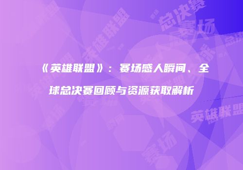 《英雄联盟》：赛场感人瞬间、全球总决赛回顾与资源获取解析