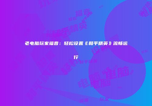 老电脑玩家福音：轻松设置《和平精英》流畅运行