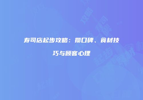 寿司店起步攻略：攒口碑、食材技巧与顾客心理