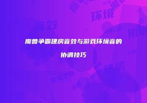 魔兽争霸建房音效与游戏环境音的协调技巧