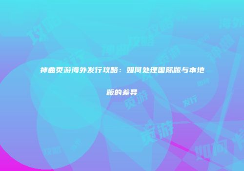 神曲页游海外发行攻略：如何处理国际版与本地版的差异