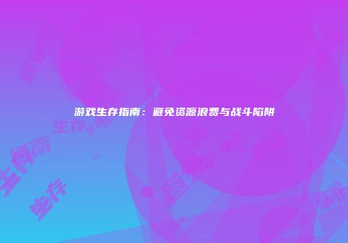 游戏生存指南：避免资源浪费与战斗陷阱