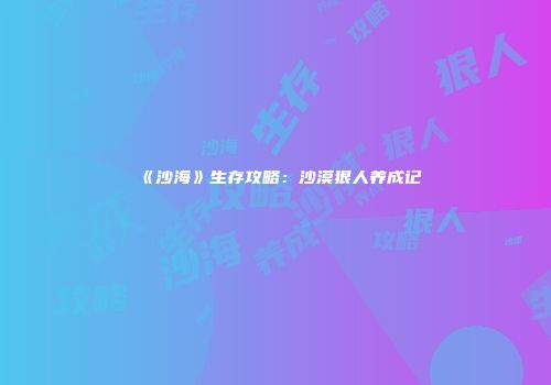 《沙海》生存攻略：沙漠狠人养成记