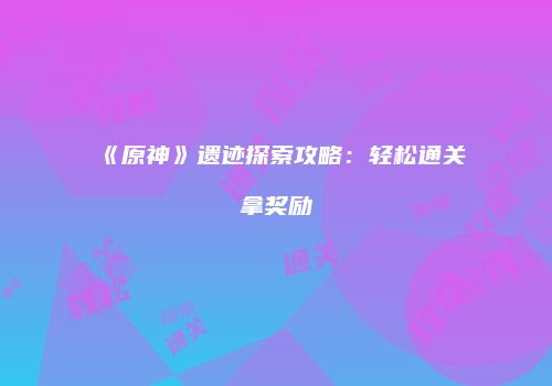 《原神》遗迹探索攻略：轻松通关拿奖励