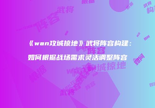 《wan攻城掠地》武将阵容构建：如何根据战场需求灵活调整阵容
