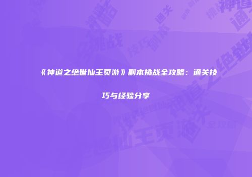 《神道之绝世仙王页游》副本挑战全攻略：通关技巧与经验分享
