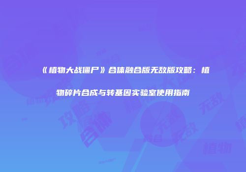 《植物大战僵尸》合体融合版无敌版攻略：植物碎片合成与转基因实验室使用指南