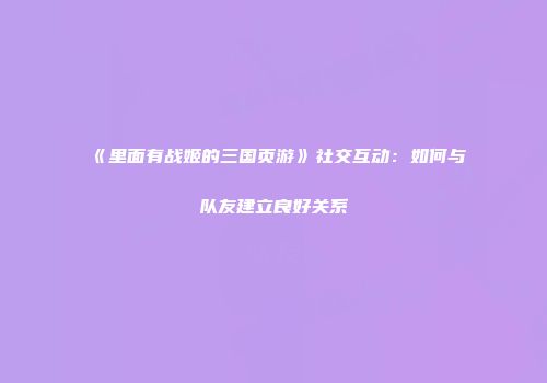 《里面有战姬的三国页游》社交互动：如何与队友建立良好关系