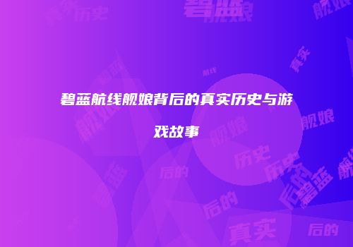 碧蓝航线舰娘背后的真实历史与游戏故事