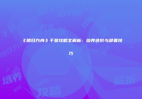 《明日方舟》干员攻略全解析：培养进阶与部署技巧