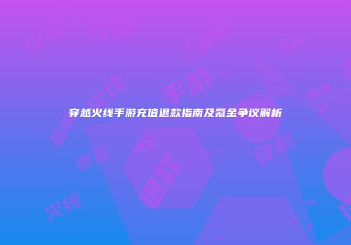 穿越火线手游充值退款指南及氪金争议解析