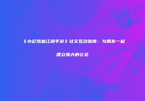 《小纪热血江湖手游》社交互动指南：与朋友一起建立强大的公会