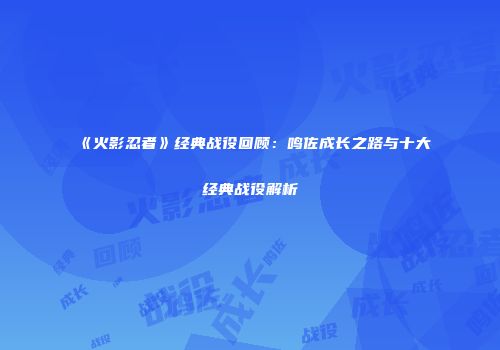 《火影忍者》经典战役回顾：鸣佐成长之路与十大经典战役解析