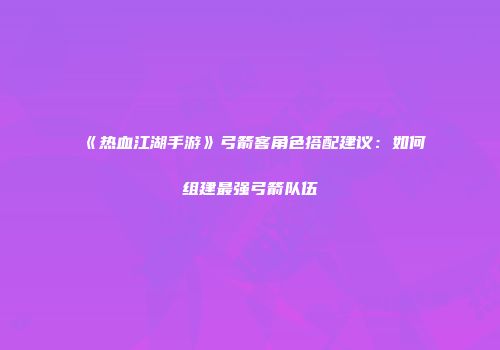 《热血江湖手游》弓箭客角色搭配建议：如何组建最强弓箭队伍