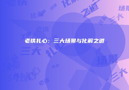老铁扎心：三大场景与化解之道