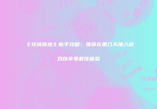 《攻城掠地》新手攻略：推荐在第几天加入游戏以享受最佳体验
