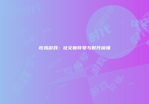 吃鸡游戏：社交新符号与时代镜像