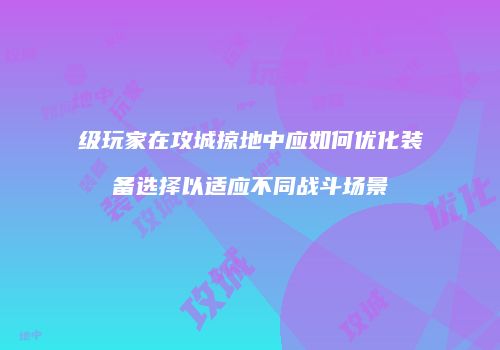 级玩家在攻城掠地中应如何优化装备选择以适应不同战斗场景