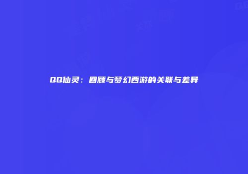 QQ仙灵：回顾与梦幻西游的关联与差异