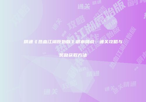 精通《热血江湖原始版》副本挑战：通关攻略与奖励获取方法