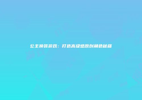 公主换装游戏：打造高级感原创角色秘籍