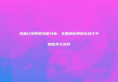 热血江湖邪枪技能分析：全面解析邪枪在战斗中的优势与劣势