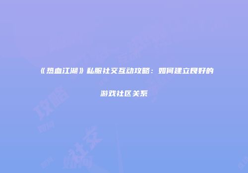 《热血江湖》私服社交互动攻略：如何建立良好的游戏社区关系