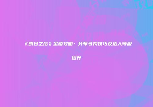 《明日之后》宝箱攻略：分布寻找技巧及达人等级提升
