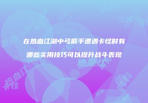 在热血江湖中弓箭手遭遇卡怪时有哪些实用技巧可以提升战斗表现