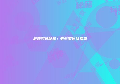 游戏封神秘籍：老玩家进阶指南