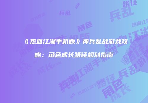 《热血江湖手机版》神兵乱战游戏攻略：角色成长路径规划指南