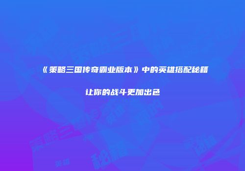 《策略三国传奇霸业版本》中的英雄搭配秘籍让你的战斗更加出色
