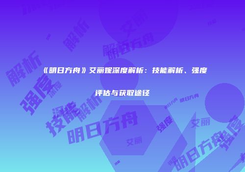 《明日方舟》艾丽妮深度解析：技能解析、强度评估与获取途径