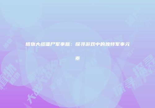 植物大战僵尸军事版：探寻游戏中的独特军事元素