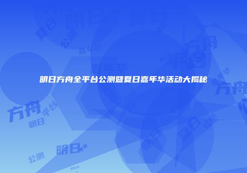 明日方舟全平台公测暨夏日嘉年华活动大揭秘