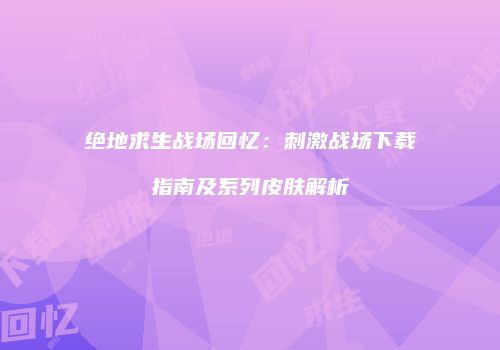 绝地求生战场回忆：刺激战场下载指南及系列皮肤解析