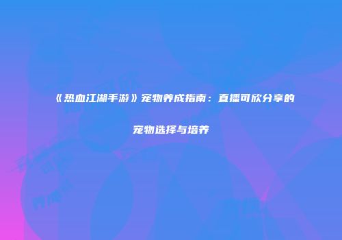 《热血江湖手游》宠物养成指南：直播可欣分享的宠物选择与培养
