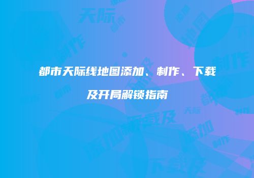 都市天际线地图添加、制作、下载及开局解锁指南