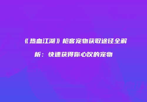 《热血江湖》枪客宠物获取途径全解析：快速获得你心仪的宠物
