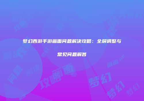 梦幻西游手游画面问题解决攻略：全屏调整与常见问题解答