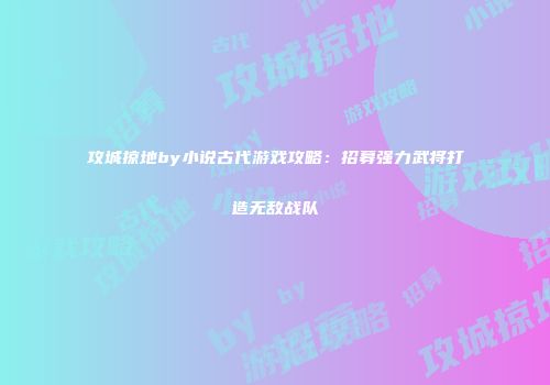 攻城掠地by小说古代游戏攻略：招募强力武将打造无敌战队