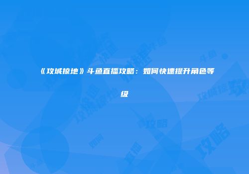 《攻城掠地》斗鱼直播攻略：如何快速提升角色等级