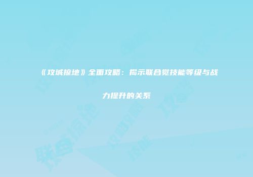 《攻城掠地》全面攻略：揭示联合觉技能等级与战力提升的关系