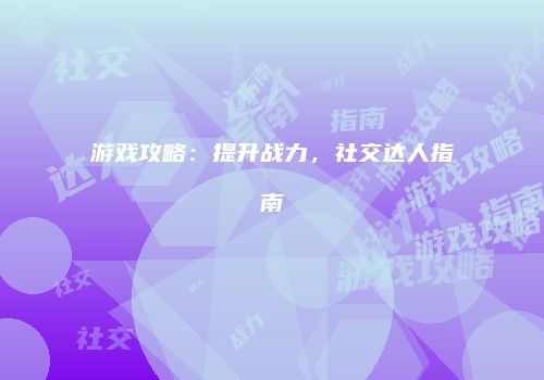 游戏攻略：提升战力，社交达人指南