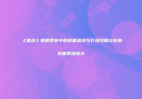 《星战》策略页游中的装备选择与升级攻略让你的装备更加强大