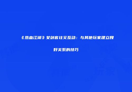 《热血江湖》女剑客社交互动：与其他玩家建立良好关系的技巧