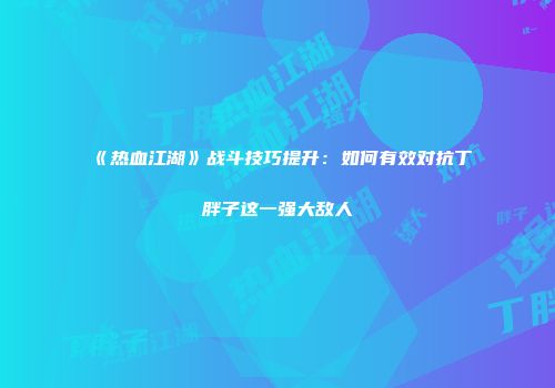《热血江湖》战斗技巧提升：如何有效对抗丁胖子这一强大敌人