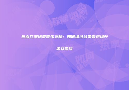 热血江湖场景音乐攻略：如何通过背景音乐提升游戏体验