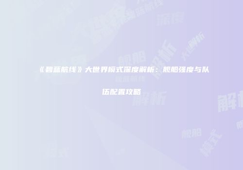 《碧蓝航线》大世界模式深度解析：舰船强度与队伍配置攻略