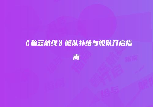 《碧蓝航线》舰队补给与舰队开启指南